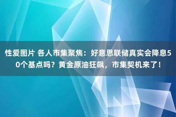 性爱图片 各人市集聚焦：好意思联储真实会降息50个基点吗？黄金原油狂飙，市集契机来了！