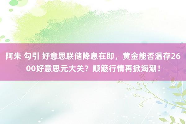 阿朱 勾引 好意思联储降息在即，黄金能否温存2600好意思元大关？颠簸行情再掀海潮！