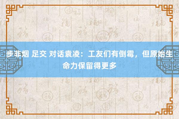 步非烟 足交 对话袁凌：工友们有倒霉，但原始生命力保留得更多