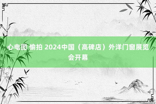 心电图 偷拍 2024中国（高碑店）外洋门窗展览会开幕