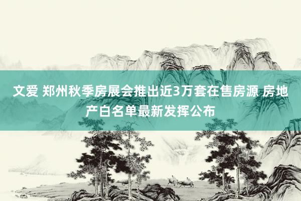 文爱 郑州秋季房展会推出近3万套在售房源 房地产白名单最新发挥公布