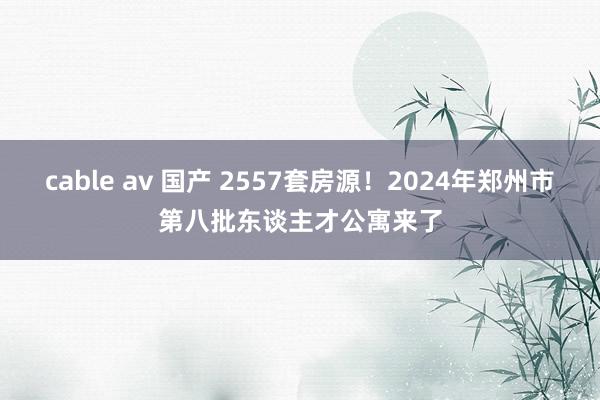 cable av 国产 2557套房源！2024年郑州市第八批东谈主才公寓来了