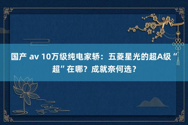 国产 av 10万级纯电家轿：五菱星光的超A级“超”在哪？成就奈何选？