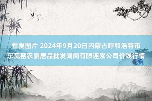 性爱图片 2024年9月20日内蒙古呼和浩特市东瓦窑农副居品批发阛阓有限连累公司价钱行情