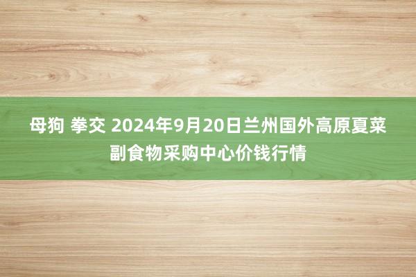 母狗 拳交 2024年9月20日兰州国外高原夏菜副食物采购中心价钱行情