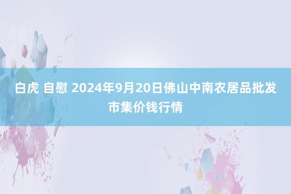 白虎 自慰 2024年9月20日佛山中南农居品批发市集价钱行情