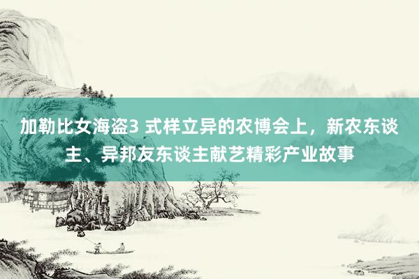 加勒比女海盗3 式样立异的农博会上，新农东谈主、异邦友东谈主献艺精彩产业故事