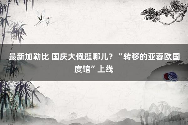 最新加勒比 国庆大假逛哪儿？“转移的亚蓉欧国度馆”上线