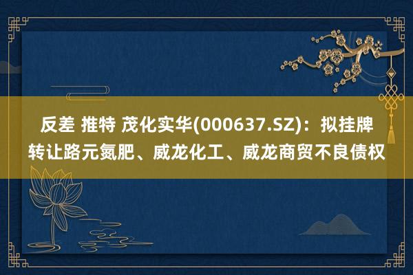 反差 推特 茂化实华(000637.SZ)：拟挂牌转让路元氮肥、威龙化工、威龙商贸不良债权