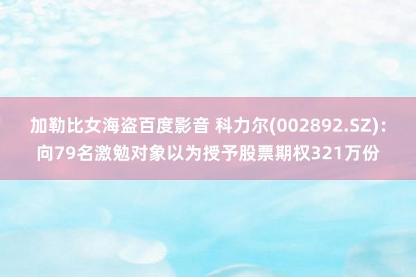 加勒比女海盗百度影音 科力尔(002892.SZ)：向79名激勉对象以为授予股票期权321万份