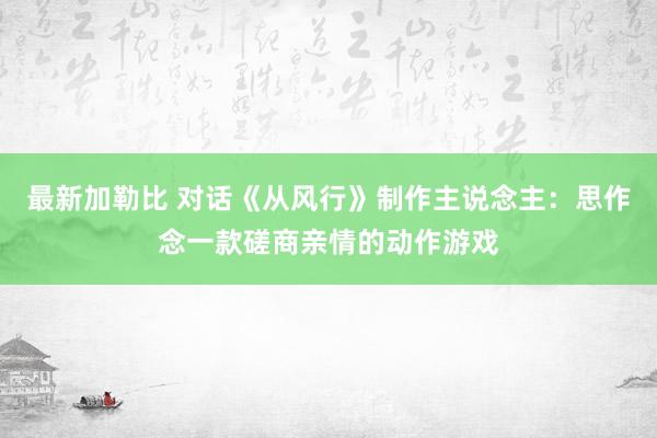 最新加勒比 对话《从风行》制作主说念主：思作念一款磋商亲情的动作游戏