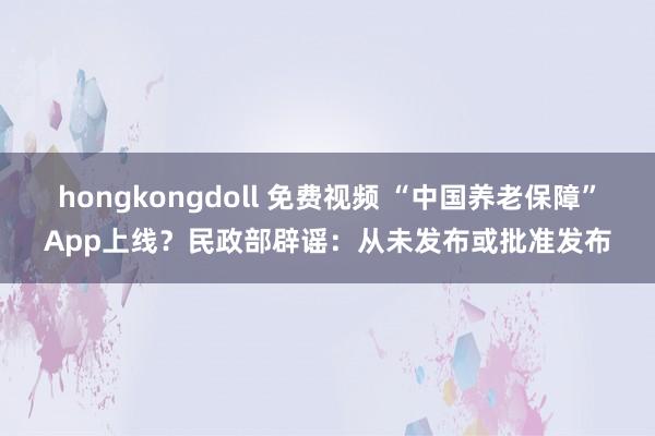 hongkongdoll 免费视频 “中国养老保障”App上线？民政部辟谣：从未发布或批准发布