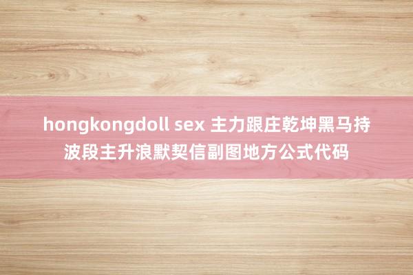 hongkongdoll sex 主力跟庄乾坤黑马持波段主升浪默契信副图地方公式代码