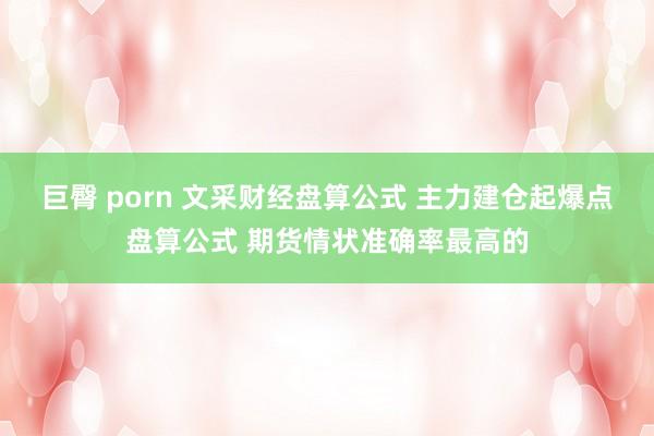 巨臀 porn 文采财经盘算公式 主力建仓起爆点盘算公式 期货情状准确率最高的