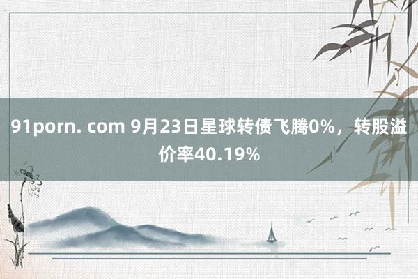 91porn. com 9月23日星球转债飞腾0%，转股溢价率40.19%