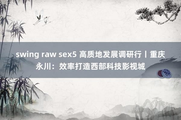 swing raw sex5 高质地发展调研行丨重庆永川：效率打造西部科技影视城