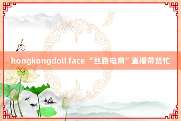 hongkongdoll face “丝路电商”直播带货忙