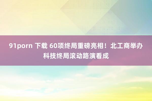 91porn 下载 60项终局重磅亮相！北工商举办科技终局滚动路演看成