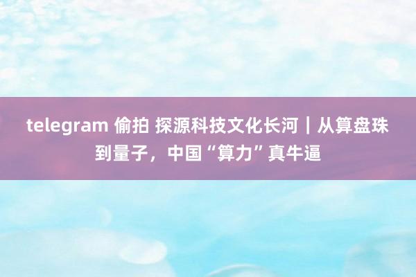 telegram 偷拍 探源科技文化长河｜从算盘珠到量子，中国“算力”真牛逼