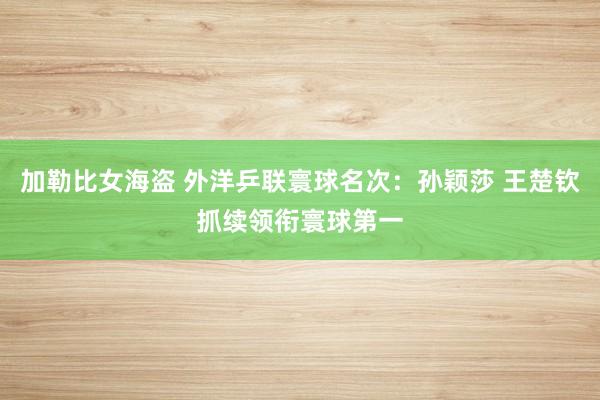 加勒比女海盗 外洋乒联寰球名次：孙颖莎 王楚钦抓续领衔寰球第一