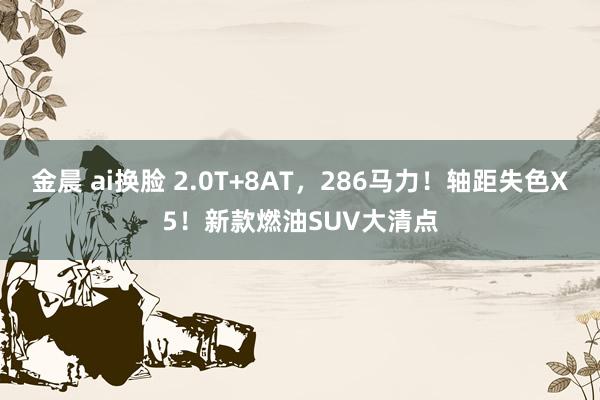 金晨 ai换脸 2.0T+8AT，286马力！轴距失色X5！新款燃油SUV大清点