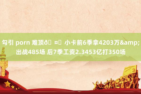 勾引 porn 难顶🤕小卡前6季拿4203万&出战485场 后7季工资2.3453亿打350场