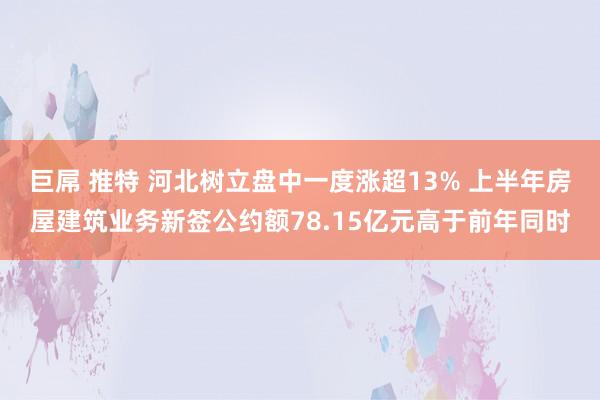 巨屌 推特 河北树立盘中一度涨超13% 上半年房屋建筑业务新签公约额78.15亿元高于前年同时