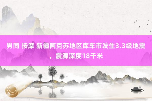 男同 按摩 新疆阿克苏地区库车市发生3.3级地震，震源深度18千米