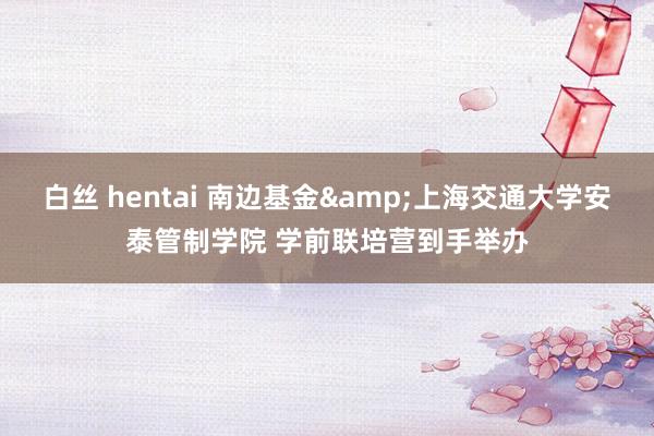 白丝 hentai 南边基金&上海交通大学安泰管制学院 学前联培营到手举办