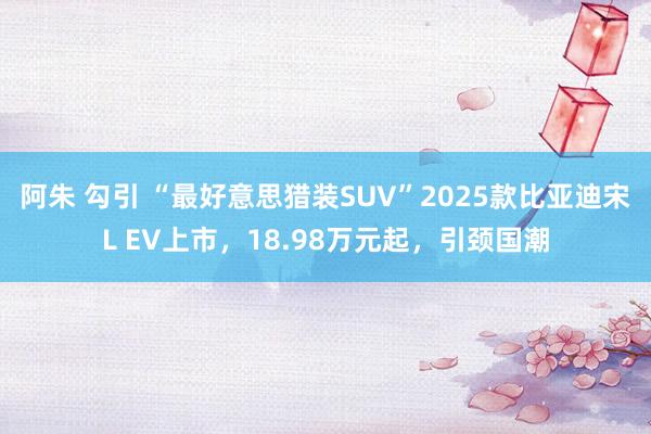 阿朱 勾引 “最好意思猎装SUV”2025款比亚迪宋L EV上市，18.98万元起，引颈国潮