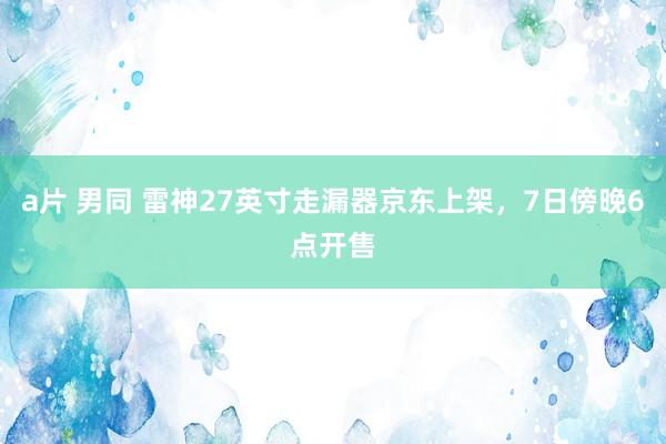 a片 男同 雷神27英寸走漏器京东上架，7日傍晚6点开售