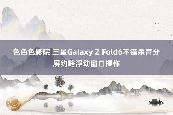 色色色影院 三星Galaxy Z Fold6不错杀青分屏约略浮动窗口操作