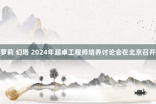 萝莉 幻塔 2024年超卓工程师培养讨论会在北京召开