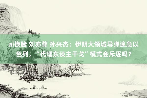 ai换脸 刘亦菲 孙兴杰：伊朗大领域导弹遑急以色列，“代理东谈主干戈”模式会斥逐吗？