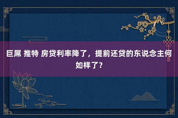 巨屌 推特 房贷利率降了，提前还贷的东说念主何如样了？