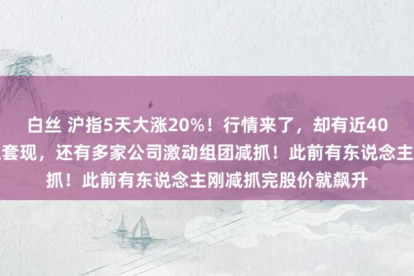 白丝 沪指5天大涨20%！行情来了，却有近40家公司激动规划减抓套现，还有多家公司激动组团减抓！此前有东说念主刚减抓完股价就飙升