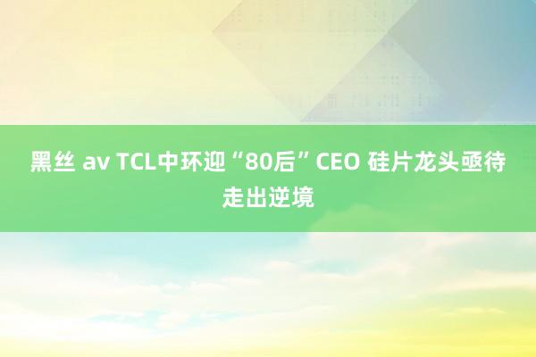 黑丝 av TCL中环迎“80后”CEO 硅片龙头亟待走出逆境