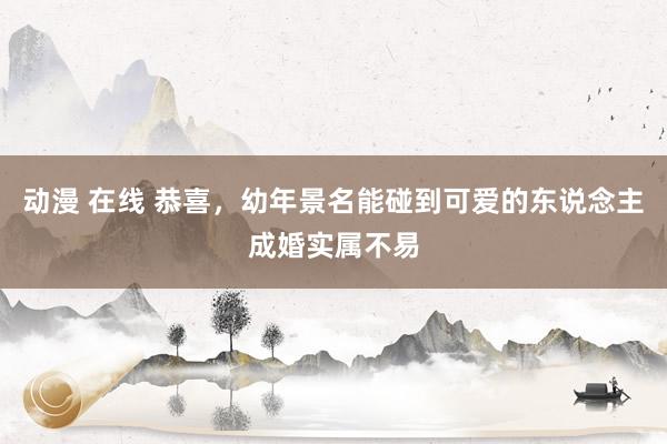 动漫 在线 恭喜，幼年景名能碰到可爱的东说念主成婚实属不易