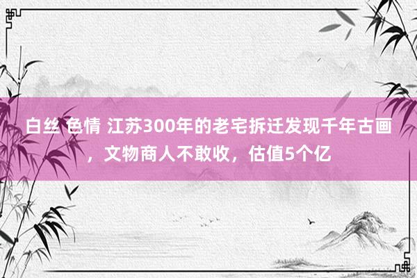 白丝 色情 江苏300年的老宅拆迁发现千年古画，文物商人不敢收，估值5个亿