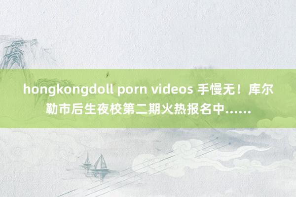 hongkongdoll porn videos 手慢无！库尔勒市后生夜校第二期火热报名中......