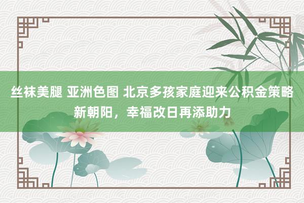 丝袜美腿 亚洲色图 北京多孩家庭迎来公积金策略新朝阳，幸福改日再添助力