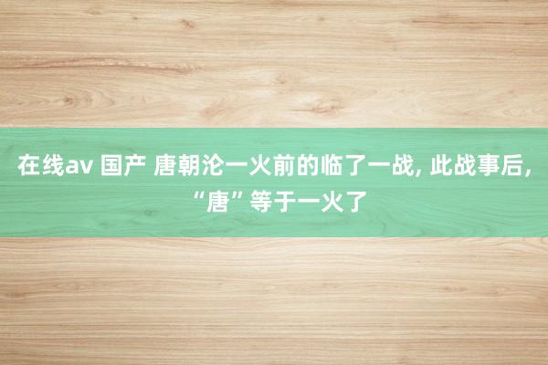 在线av 国产 唐朝沦一火前的临了一战， 此战事后， “唐”等于一火了