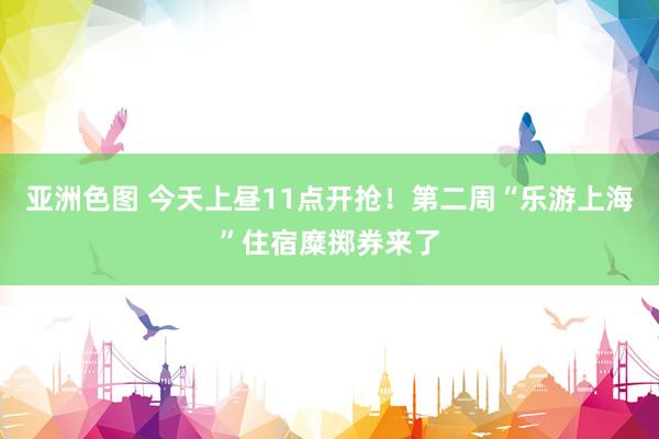 亚洲色图 今天上昼11点开抢！第二周“乐游上海”住宿糜掷券来了