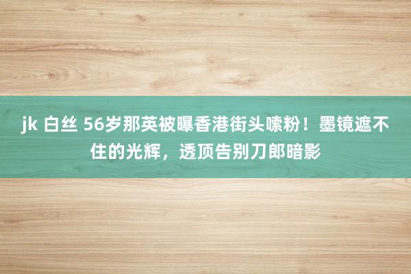 jk 白丝 56岁那英被曝香港街头嗦粉！墨镜遮不住的光辉，透顶告别刀郎暗影