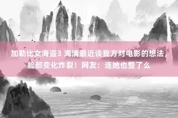 加勒比女海盗3 海清最近谈我方对电影的想法，脸部变化炸裂！网友：连她也整了么