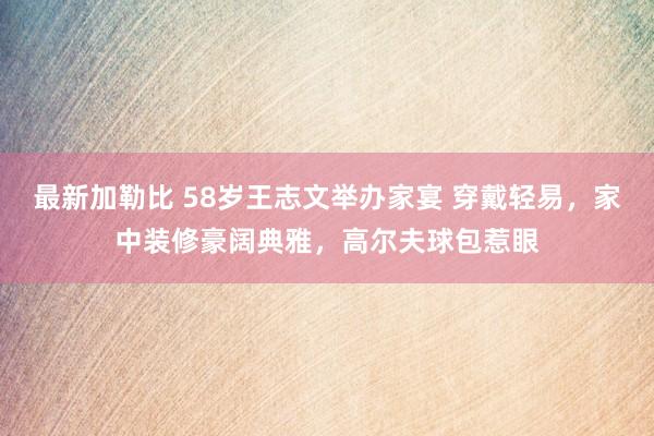 最新加勒比 58岁王志文举办家宴 穿戴轻易，家中装修豪阔典雅，高尔夫球包惹眼