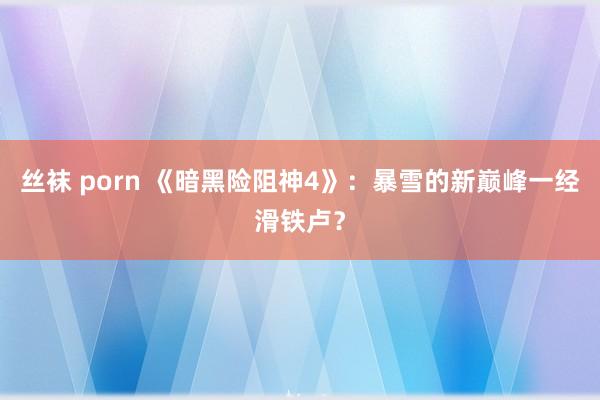 丝袜 porn 《暗黑险阻神4》：暴雪的新巅峰一经滑铁卢？