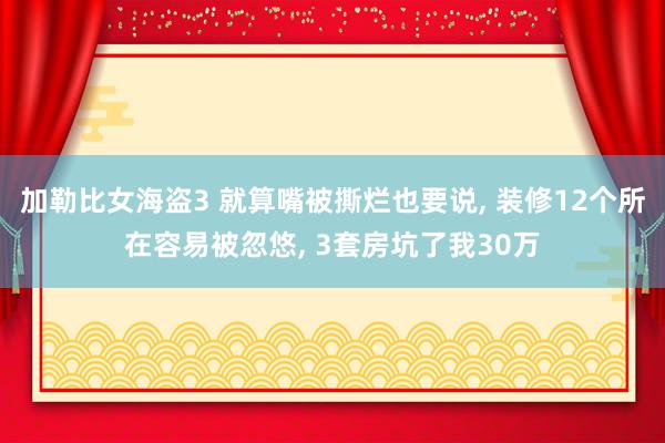 加勒比女海盗3 就算嘴被撕烂也要说， 装修12个所在容易被忽悠， 3套房坑了我30万