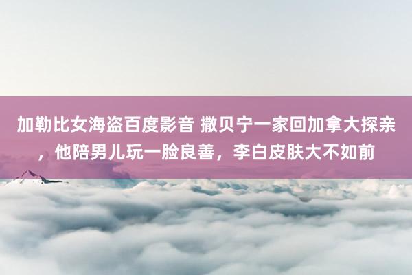 加勒比女海盗百度影音 撒贝宁一家回加拿大探亲，他陪男儿玩一脸良善，李白皮肤大不如前