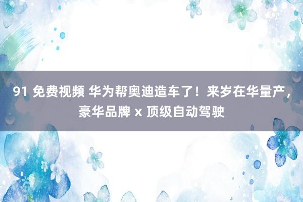 91 免费视频 华为帮奥迪造车了！来岁在华量产，豪华品牌 x 顶级自动驾驶